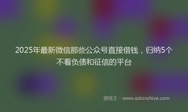 2025年最新微信那些公众号直接借钱，归纳5个不看负债和征信的平台
