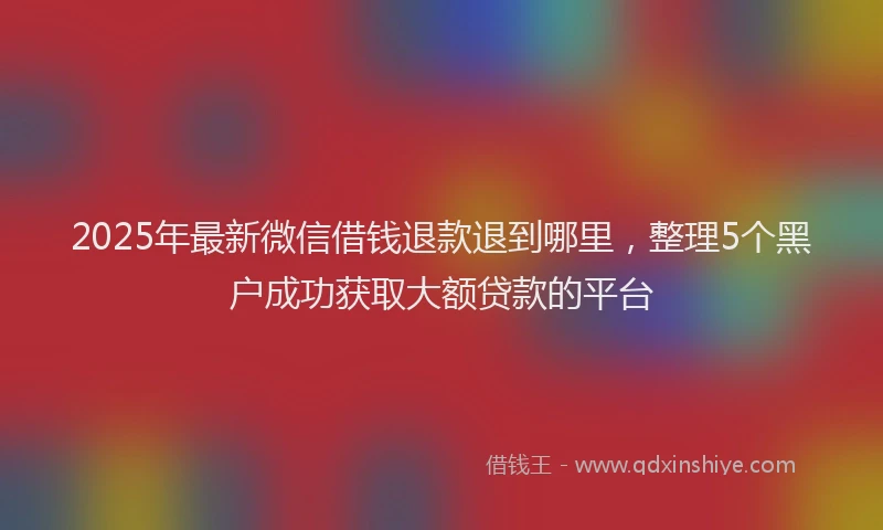 2025年最新微信借钱退款退到哪里，整理5个黑户成功获取大额贷款的平台