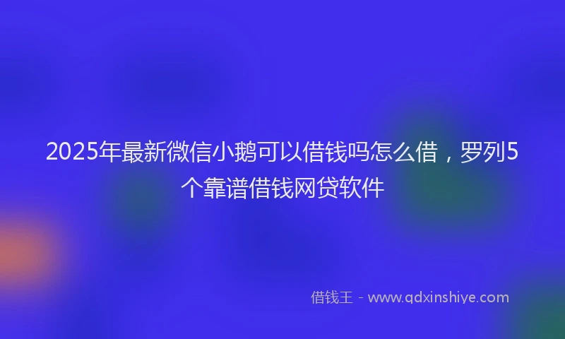 2025年最新微信小鹅可以借钱吗怎么借，罗列5个靠谱借钱网贷软件