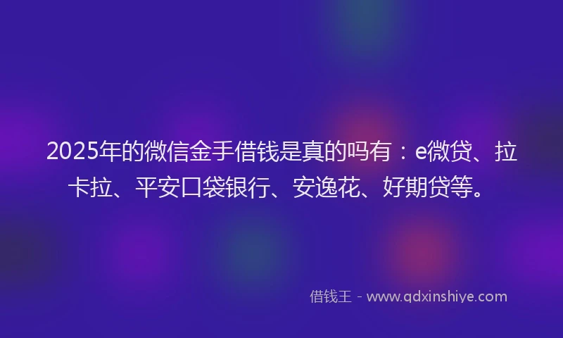 2025年的微信金手借钱是真的吗有：e微贷、拉卡拉、平安口袋银行、安逸花、好期贷等。