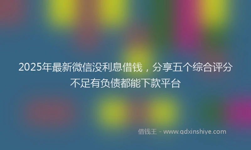 2025年最新微信没利息借钱，分享五个综合评分不足有负债都能下款平台