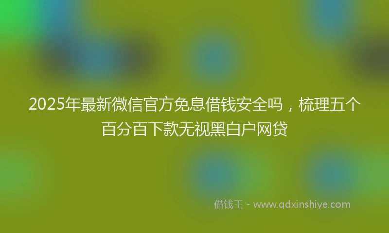 2025年最新微信官方免息借钱安全吗，梳理五个百分百下款无视黑白户网贷