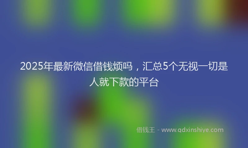 2025年最新微信借钱烦吗，汇总5个无视一切是人就下款的平台