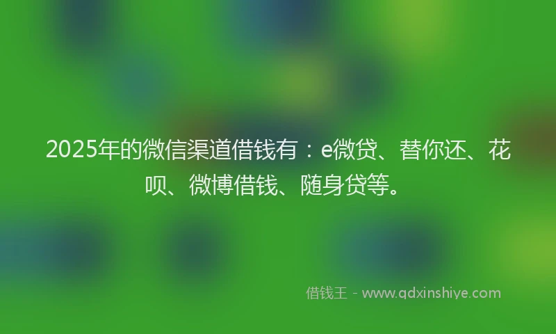 2025年的微信渠道借钱有：e微贷、替你还、花呗、微博借钱、随身贷等。