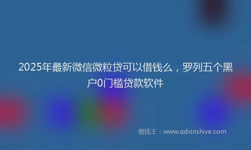 2025年最新微信微粒贷可以借钱么，罗列五个黑户0门槛贷款软件