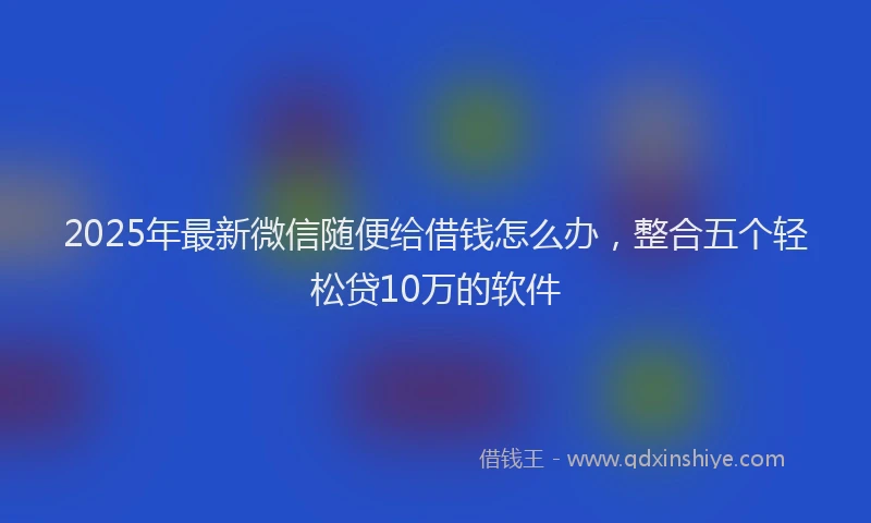 2025年最新微信随便给借钱怎么办，整合五个轻松贷10万的软件