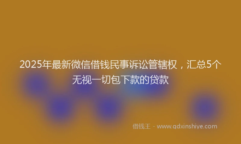 2025年最新微信借钱民事诉讼管辖权，汇总5个无视一切包下款的贷款