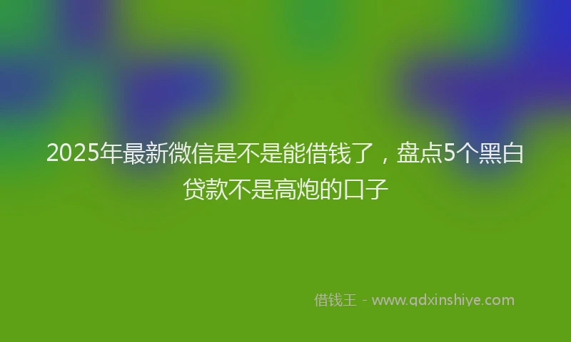 2025年最新微信是不是能借钱了，盘点5个黑白贷款不是高炮的口子
