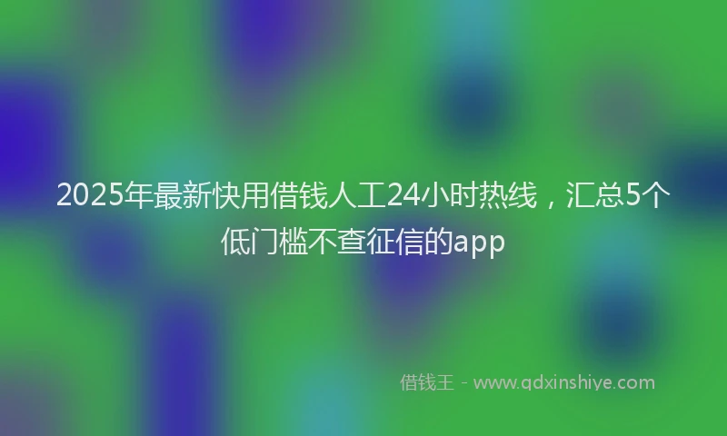 2025年最新快用借钱人工24小时热线，汇总5个低门槛不查征信的app