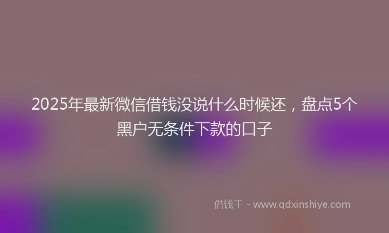2025年最新微信借钱没说什么时候还，盘点5个黑户无条件下款的口子