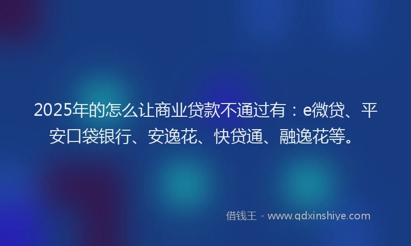 2025年的怎么让商业贷款不通过有：e微贷、平安口袋银行、安逸花、快贷通、融逸花等。