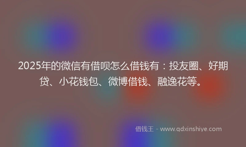 2025年的微信有借呗怎么借钱有：投友圈、好期贷、小花钱包、微博借钱、融逸花等。