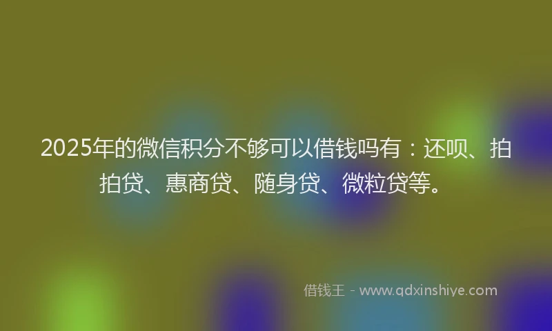 2025年的微信积分不够可以借钱吗有：还呗、拍拍贷、惠商贷、随身贷、微粒贷等。