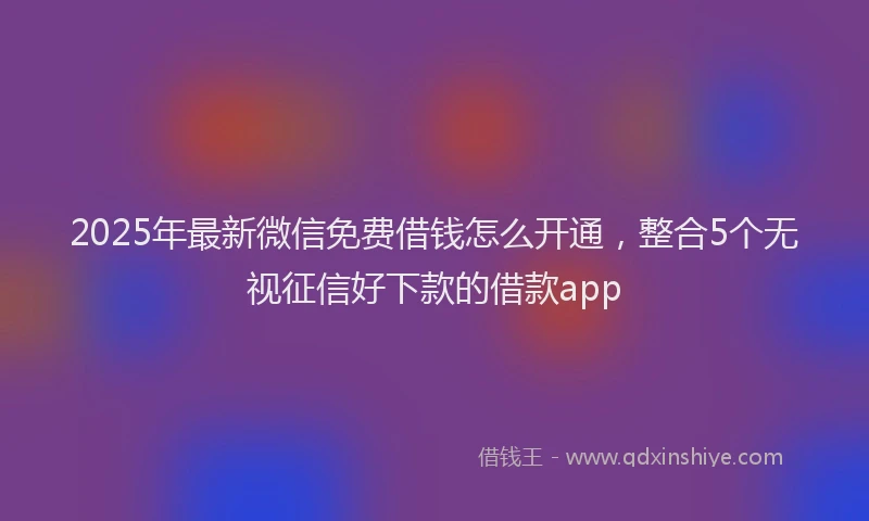 2025年最新微信免费借钱怎么开通，整合5个无视征信好下款的借款app