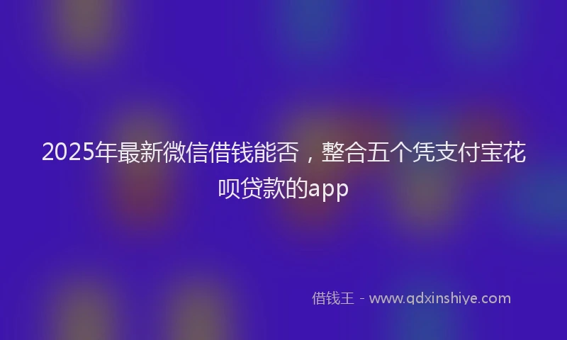 2025年最新微信借钱能否，整合五个凭支付宝花呗贷款的app