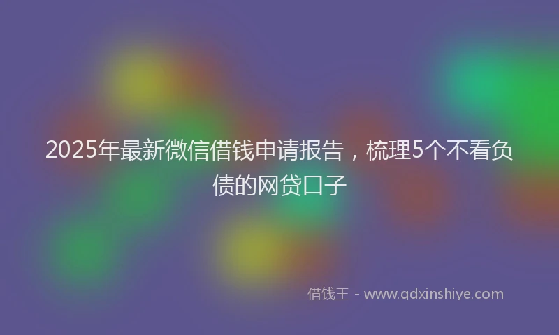 2025年最新微信借钱申请报告，梳理5个不看负债的网贷口子