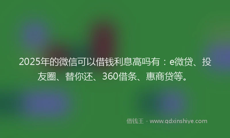2025年的微信可以借钱利息高吗有：e微贷、投友圈、替你还、360借条、惠商贷等。
