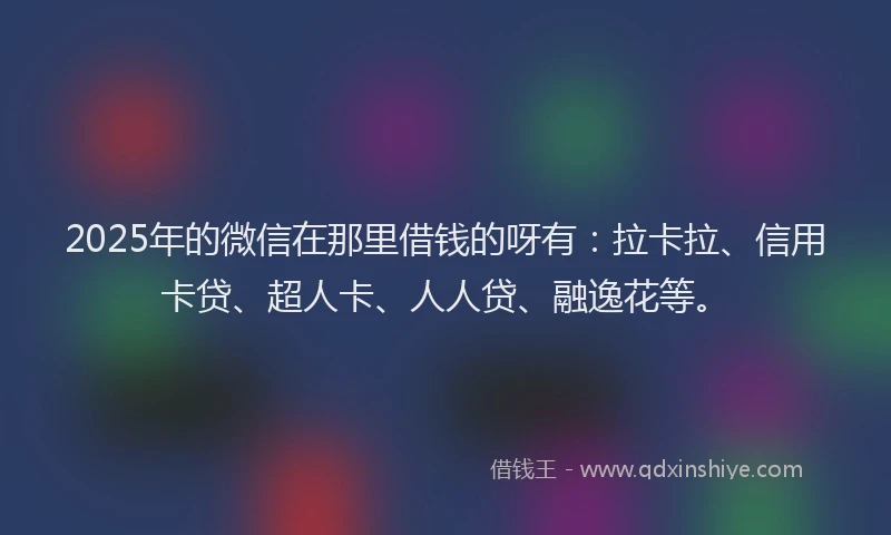 2025年的微信在那里借钱的呀有：拉卡拉、信用卡贷、超人卡、人人贷、融逸花等。