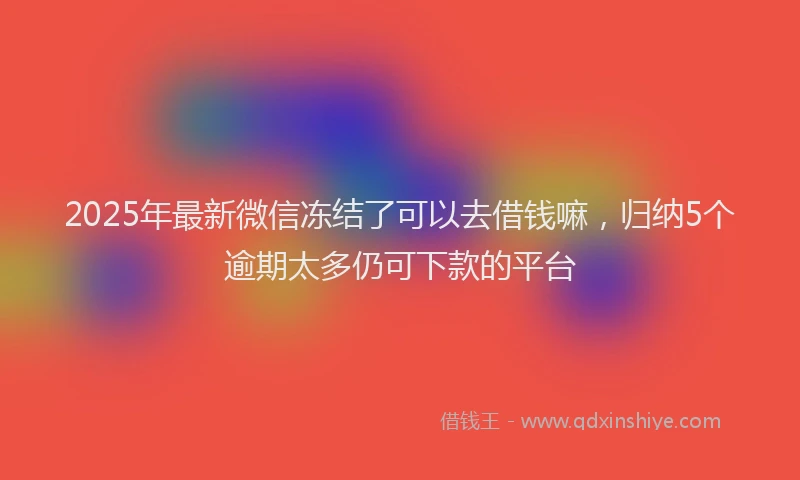 2025年最新微信冻结了可以去借钱嘛，归纳5个逾期太多仍可下款的平台