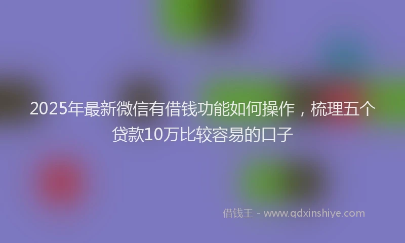 2025年最新微信有借钱功能如何操作，梳理五个贷款10万比较容易的口子