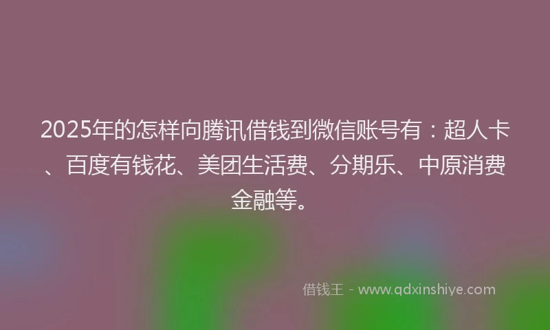 2025年的怎样向腾讯借钱到微信账号有：超人卡、百度有钱花、美团生活费、分期乐、中原消费金融等。