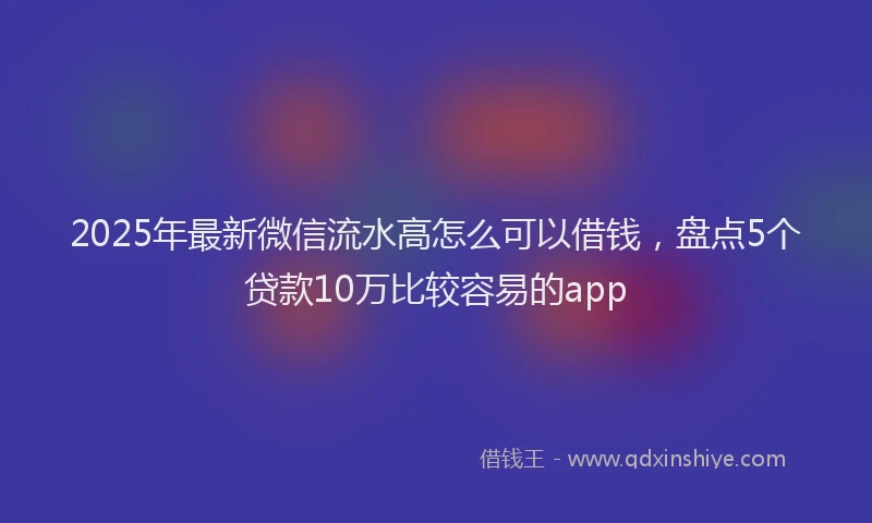 2025年最新微信流水高怎么可以借钱，盘点5个贷款10万比较容易的app