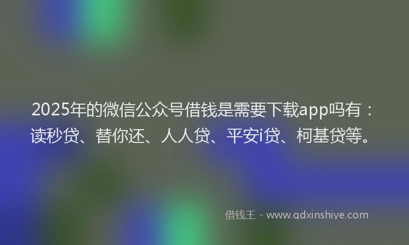 2025年的微信公众号借钱是需要下载app吗有：读秒贷、替你还、人人贷、平安i贷、柯基贷等。
