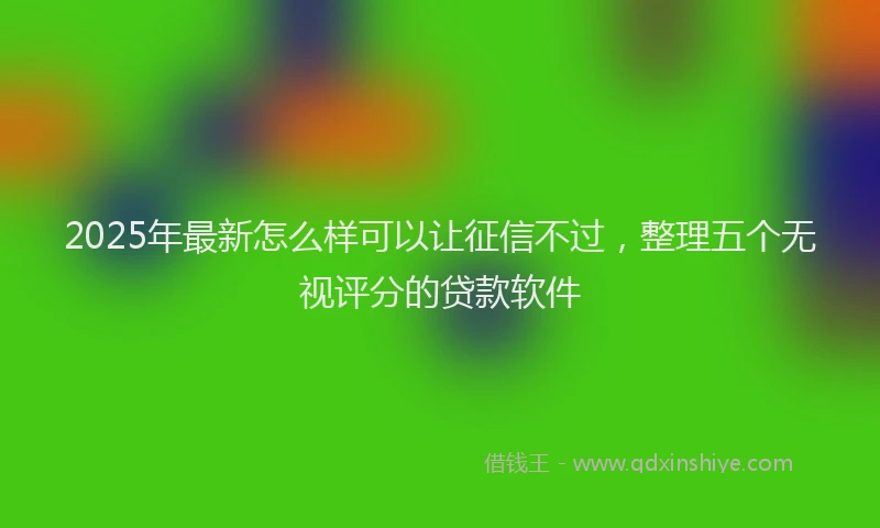 2025年最新怎么样可以让征信不过，整理五个无视评分的贷款软件