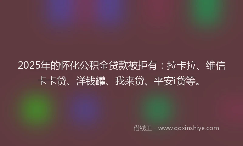 2025年的怀化公积金贷款被拒有：拉卡拉、维信卡卡贷、洋钱罐、我来贷、平安i贷等。
