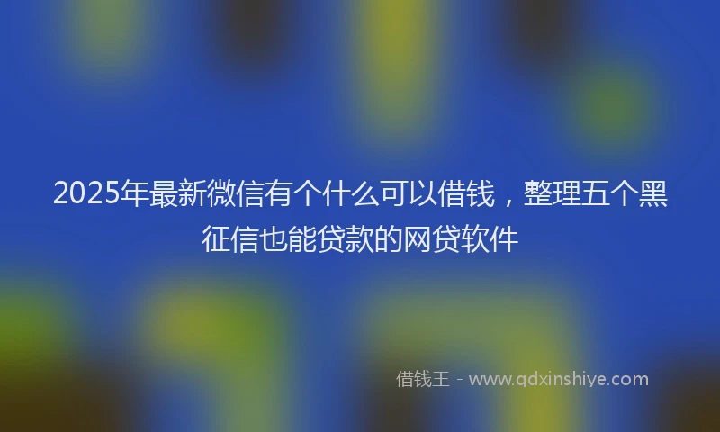 2025年最新微信有个什么可以借钱，整理五个黑征信也能贷款的网贷软件