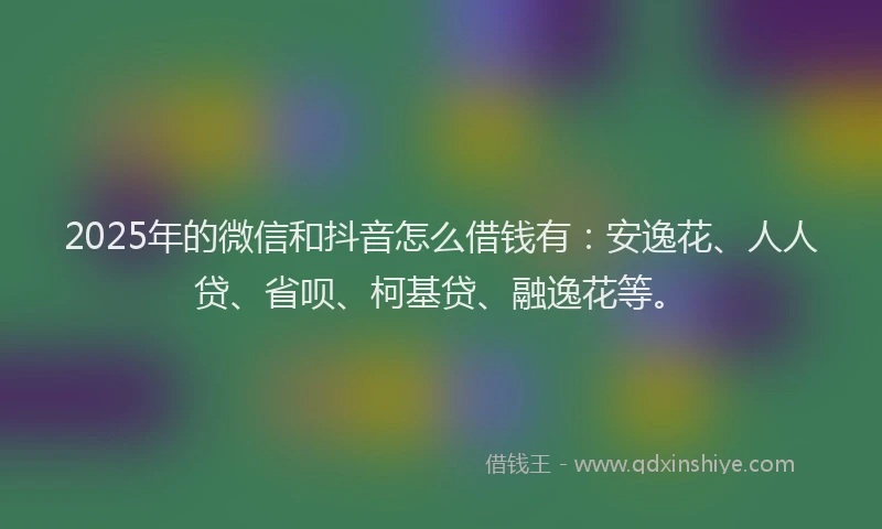 2025年的微信和抖音怎么借钱有：安逸花、人人贷、省呗、柯基贷、融逸花等。