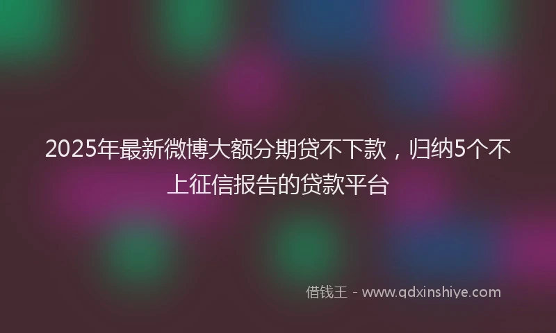 2025年最新微博大额分期贷不下款，归纳5个不上征信报告的贷款平台