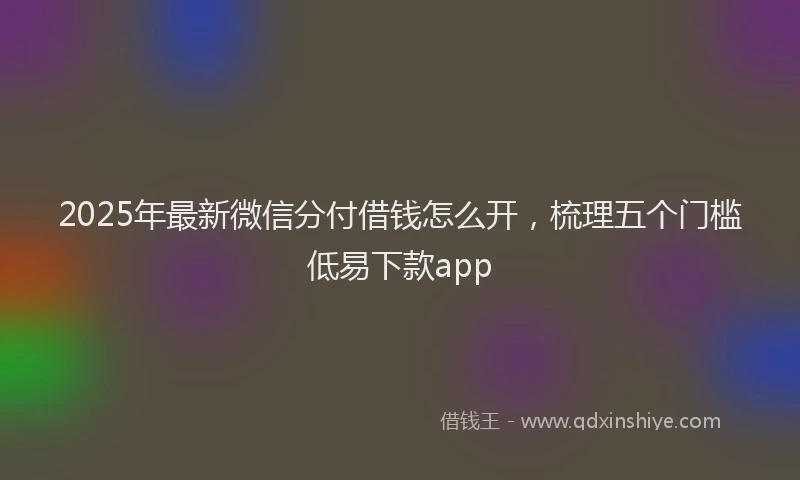 2025年最新微信分付借钱怎么开，梳理五个门槛低易下款app
