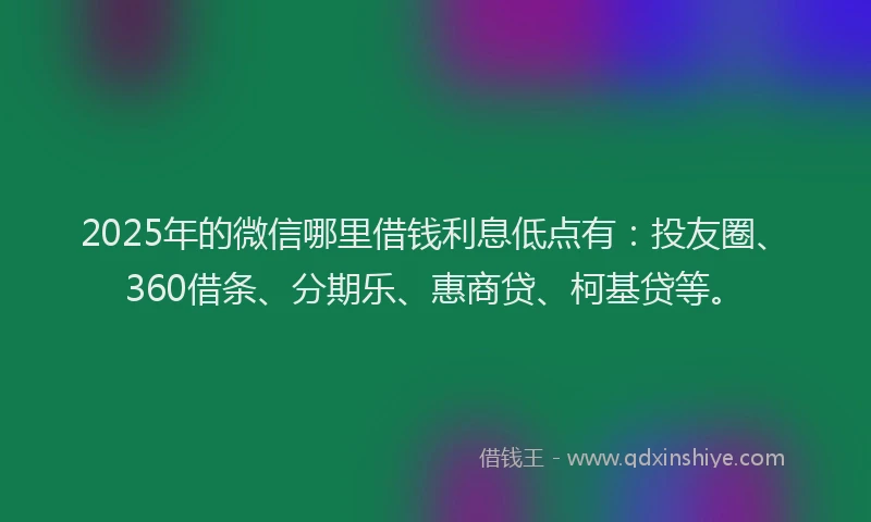 2025年的微信哪里借钱利息低点有：投友圈、360借条、分期乐、惠商贷、柯基贷等。