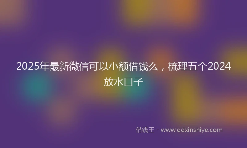 2025年最新微信可以小额借钱么，梳理五个2024放水口子