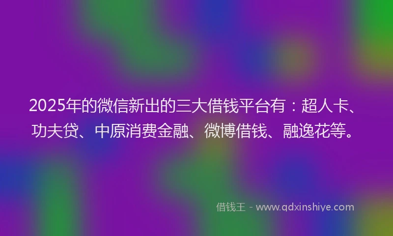 2025年的微信新出的三大借钱平台有：超人卡、功夫贷、中原消费金融、微博借钱、融逸花等。