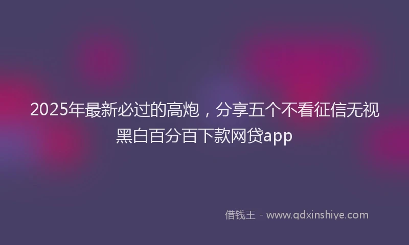 2025年最新必过的高炮，分享五个不看征信无视黑白百分百下款网贷app