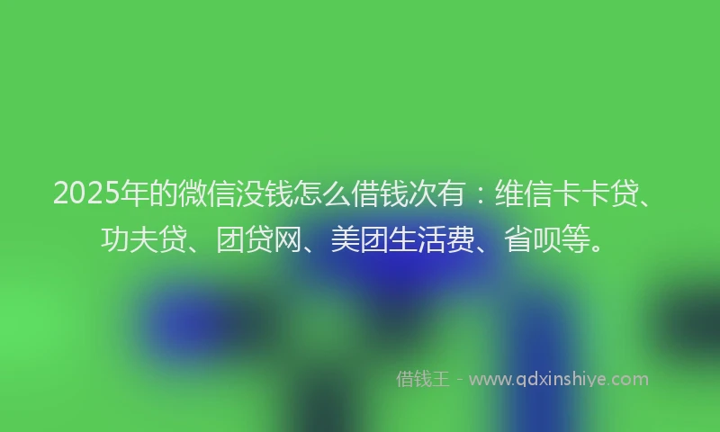 2025年的微信没钱怎么借钱次有：维信卡卡贷、功夫贷、团贷网、美团生活费、省呗等。