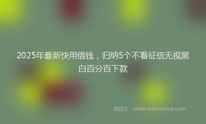2025年最新快用借钱，归纳5个不看征信无视黑白百分百下款
