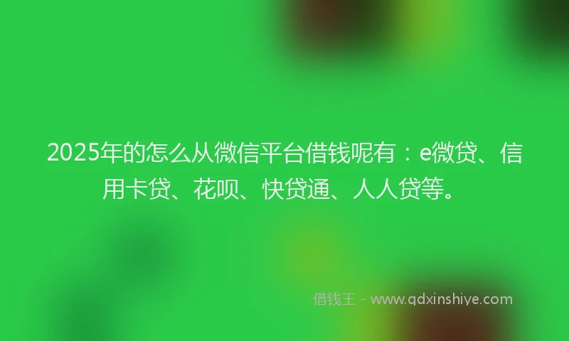 2025年的怎么从微信平台借钱呢有：e微贷、信用卡贷、花呗、快贷通、人人贷等。
