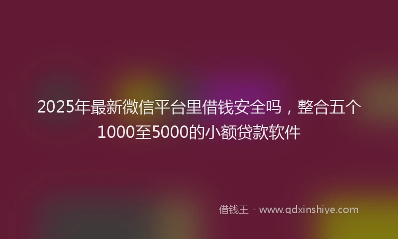 2025年最新微信平台里借钱安全吗，整合五个1000至5000的小额贷款软件