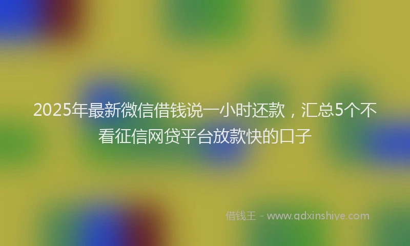 2025年最新微信借钱说一小时还款，汇总5个不看征信网贷平台放款快的口子