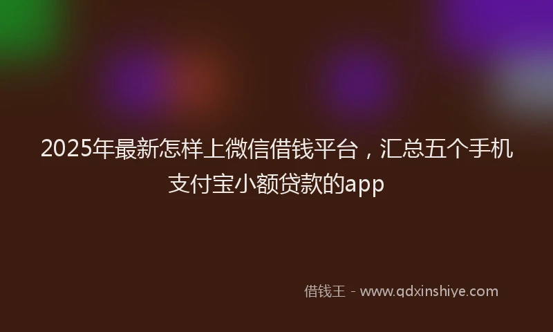 2025年最新怎样上微信借钱平台，汇总五个手机支付宝小额贷款的app