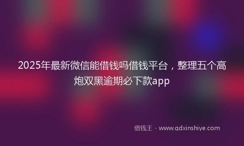 2025年最新微信能借钱吗借钱平台，整理五个高炮双黑逾期必下款app
