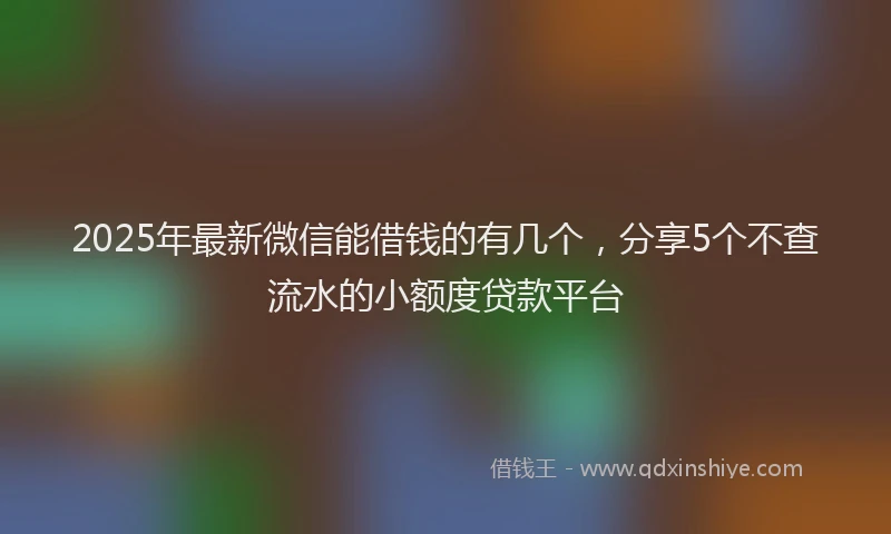 2025年最新微信能借钱的有几个，分享5个不查流水的小额度贷款平台