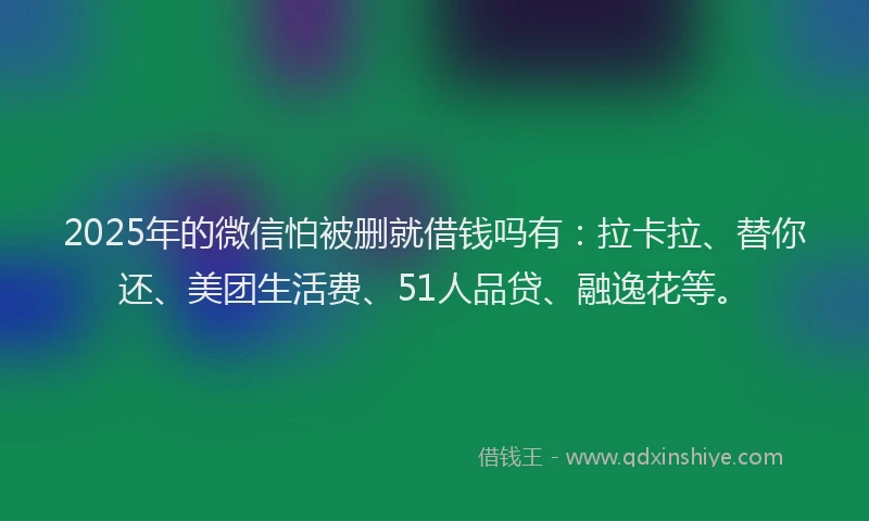 2025年的微信怕被删就借钱吗有:拉卡拉、替你还、美团生活费、51人品贷、融逸花等。