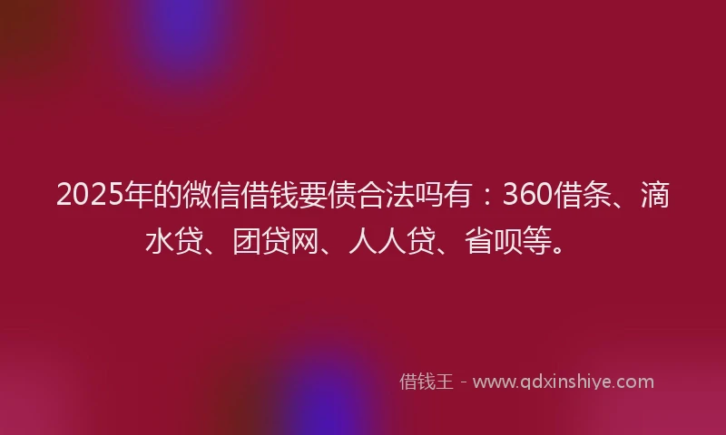 2025年的微信借钱要债合法吗有：360借条、滴水贷、团贷网、人人贷、省呗等。