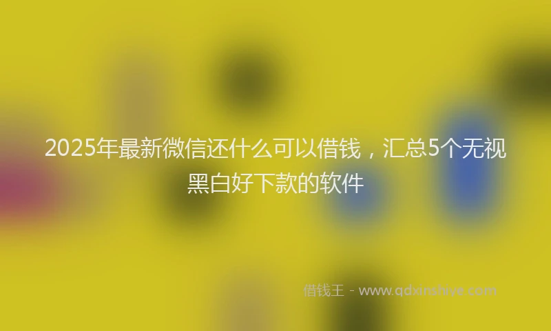 2025年最新微信还什么可以借钱，汇总5个无视黑白好下款的软件