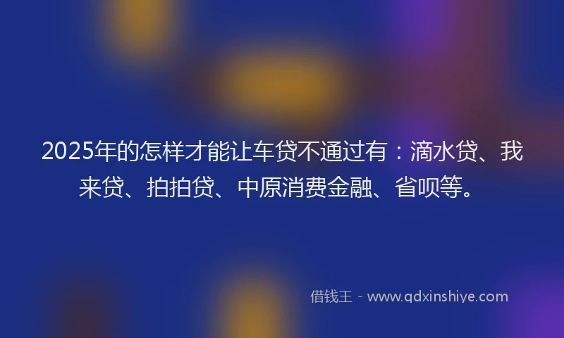 2025年的怎样才能让车贷不通过有：滴水贷、我来贷、拍拍贷、中原消费金融、省呗等。