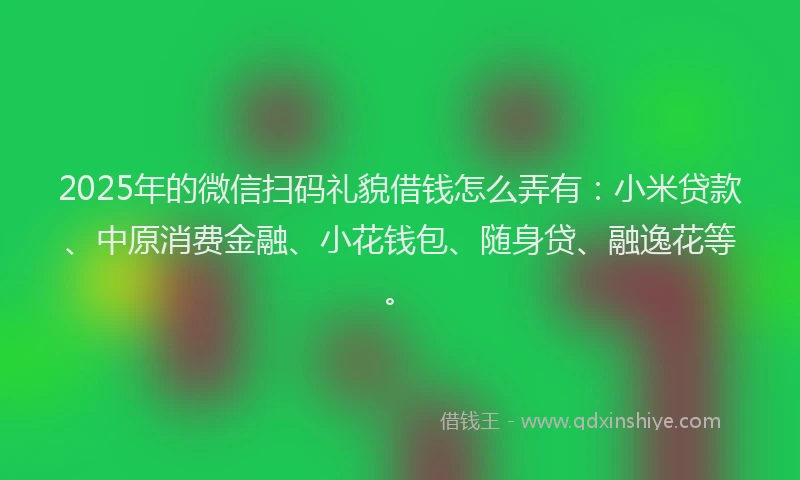 2025年的微信扫码礼貌借钱怎么弄有：小米贷款、中原消费金融、小花钱包、随身贷、融逸花等。